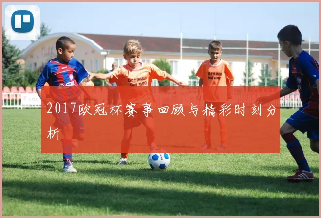 2017欧冠杯赛事回顾与精彩时刻分析