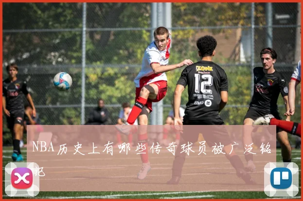 NBA历史上有哪些传奇球员被广泛铭记
